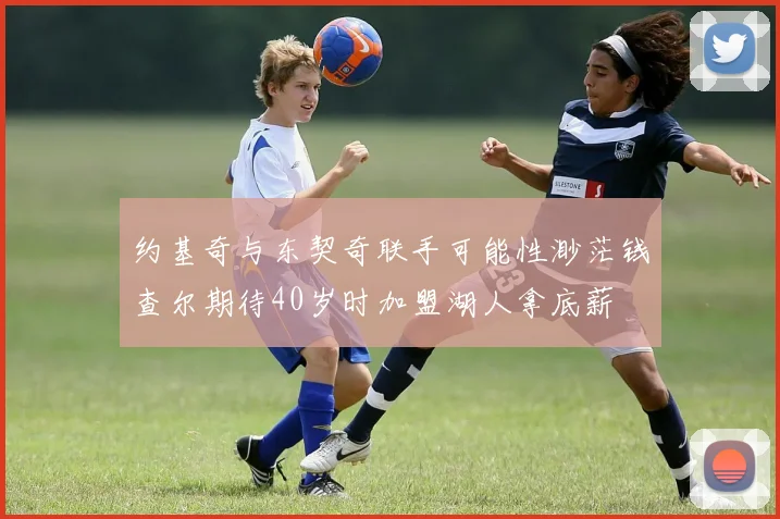 约基奇与东契奇联手可能性渺茫钱查尔期待40岁时加盟湖人拿底薪