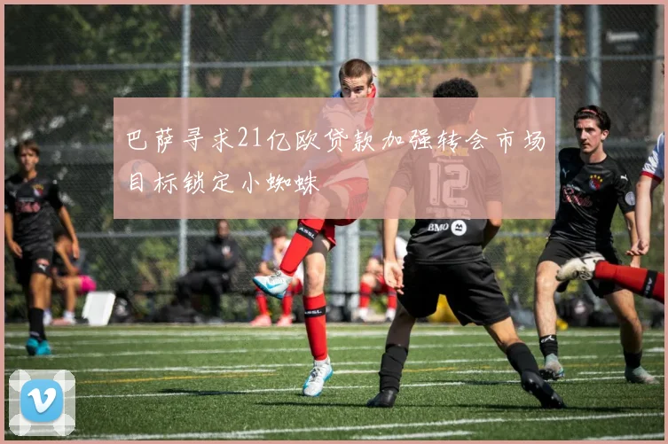 巴萨寻求21亿欧贷款加强转会市场目标锁定小蜘蛛
