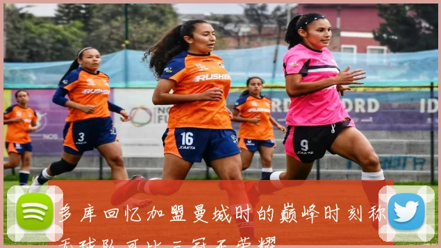 多库回忆加盟曼城时的巅峰时刻称无球队可比三冠王荣耀