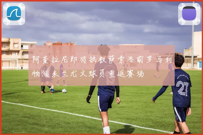 阿奎拉尼即将执教萨索洛前罗马利物浦米兰尤文球员重返赛场