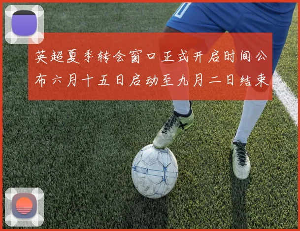 英超夏季转会窗口正式开启时间公布六月十五日启动至九月二日结束