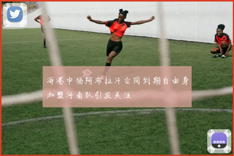 海港中场阿布拉汗合同到期自由身加盟河南队引发关注