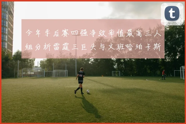 今年季后赛四强净效率值最高三人组分析雷霆三巨头与文班哈珀卡斯尔的表现对比