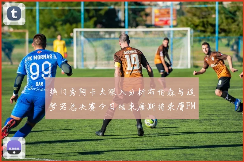 热门秀阿卡夫深入分析布伦森与追梦若总决赛今日结束唐斯将荣膺FMVP