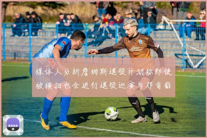 媒体人分析詹姆斯退役计划称即使被横扫也会进行退役巡演与邓肯截然不同