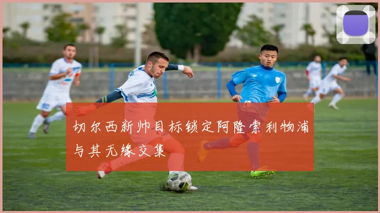切尔西新帅目标锁定阿隆索利物浦与其无缘交集