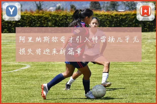 阿里纳斯称奇才引入特雷杨几乎无损失将迎来新篇章
