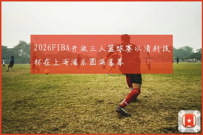 2026FIBA开放三人篮球赛以清科技杯在上海浦东圆满落幕