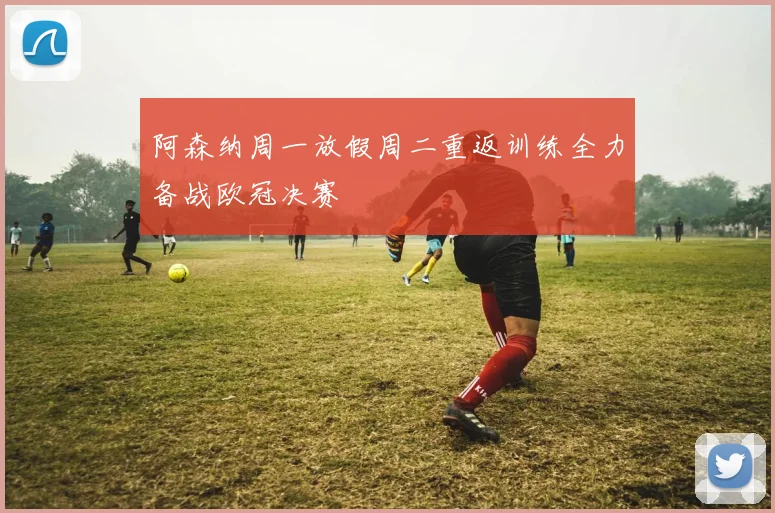 阿森纳周一放假周二重返训练全力备战欧冠决赛