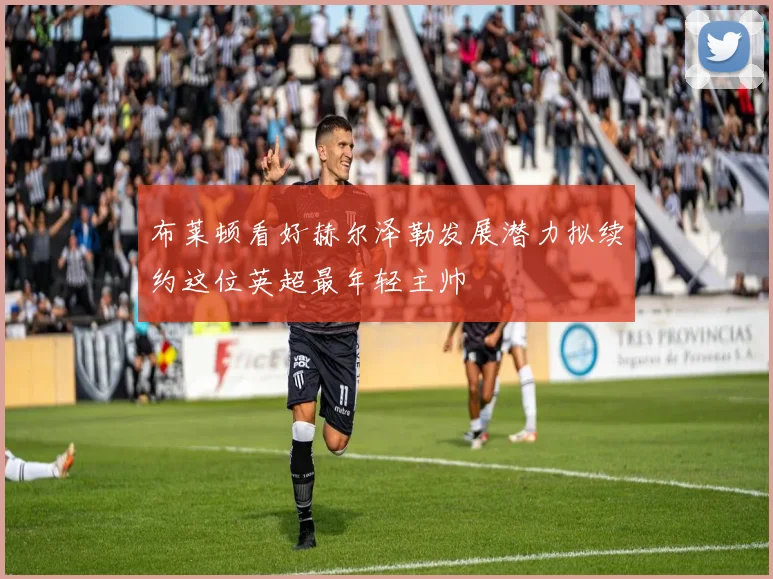 布莱顿看好赫尔泽勒发展潜力拟续约这位英超最年轻主帅